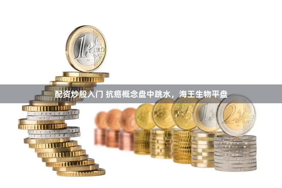 配资炒股入门 抗癌概念盘中跳水，海王生物平盘