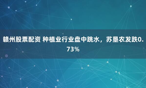 赣州股票配资 种植业行业盘中跳水，苏垦农发跌0.73%