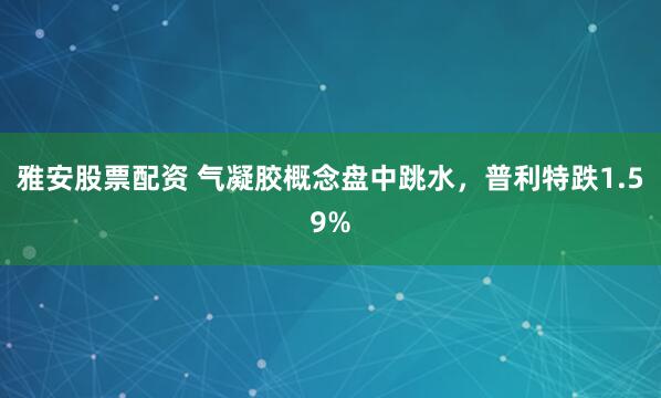 雅安股票配资 气凝胶概念盘中跳水，普利特跌1.59%