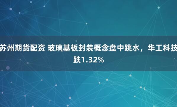 苏州期货配资 玻璃基板封装概念盘中跳水，华工科技跌1.32%