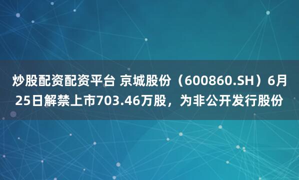 炒股配资配资平台 京城股份（600860.SH）6月25日解禁上市703.46万股，为非公开发行股份