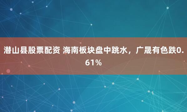 潜山县股票配资 海南板块盘中跳水，广晟有色跌0.61%