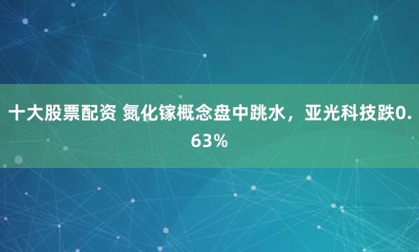 十大股票配资 氮化镓概念盘中跳水，亚光科技跌0.63%
