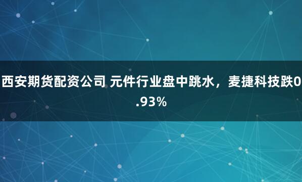 西安期货配资公司 元件行业盘中跳水，麦捷科技跌0.93%