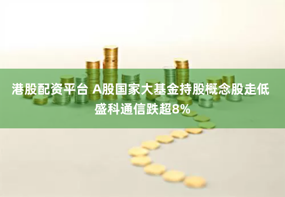 港股配资平台 A股国家大基金持股概念股走低 盛科通信跌超8%
