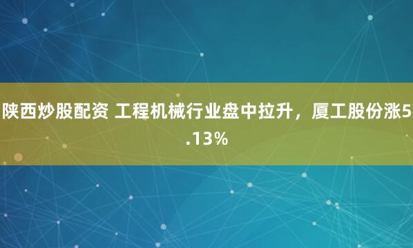 陕西炒股配资 工程机械行业盘中拉升，厦工股份涨5.13%