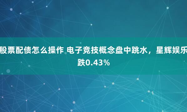 股票配债怎么操作 电子竞技概念盘中跳水，星辉娱乐跌0.43%