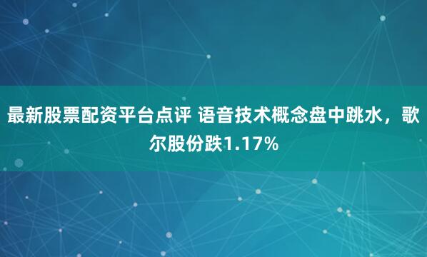 最新股票配资平台点评 语音技术概念盘中跳水，歌尔股份跌1.17%