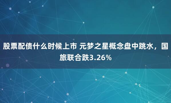 股票配债什么时候上市 元梦之星概念盘中跳水，国旅联合跌3.26%