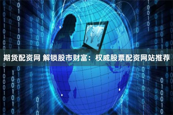 期货配资网 解锁股市财富：权威股票配资网站推荐