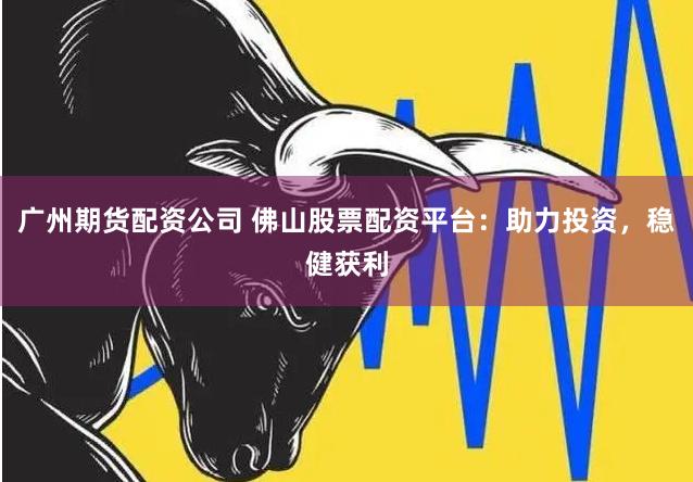 广州期货配资公司 佛山股票配资平台：助力投资，稳健获利