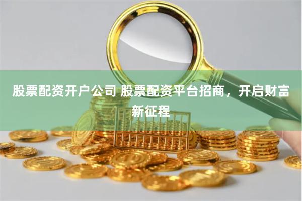 股票配资开户公司 股票配资平台招商，开启财富新征程