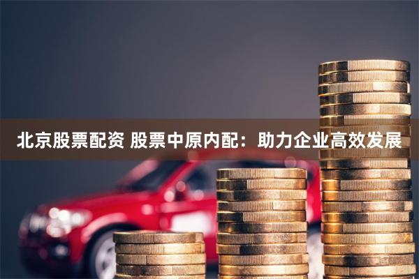 北京股票配资 股票中原内配：助力企业高效发展