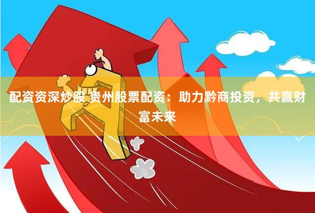 配资资深炒股 贵州股票配资：助力黔商投资，共赢财富未来