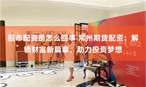 股市配资是怎么回事 常州期货配资：解锁财富新篇章，助力投资梦想