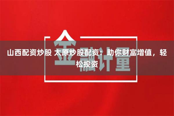 山西配资炒股 太原炒股配资：助你财富增值，轻松投资
