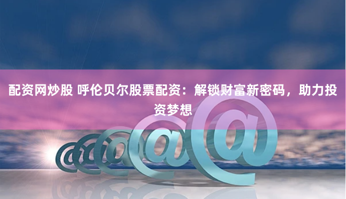 配资网炒股 呼伦贝尔股票配资：解锁财富新密码，助力投资梦想