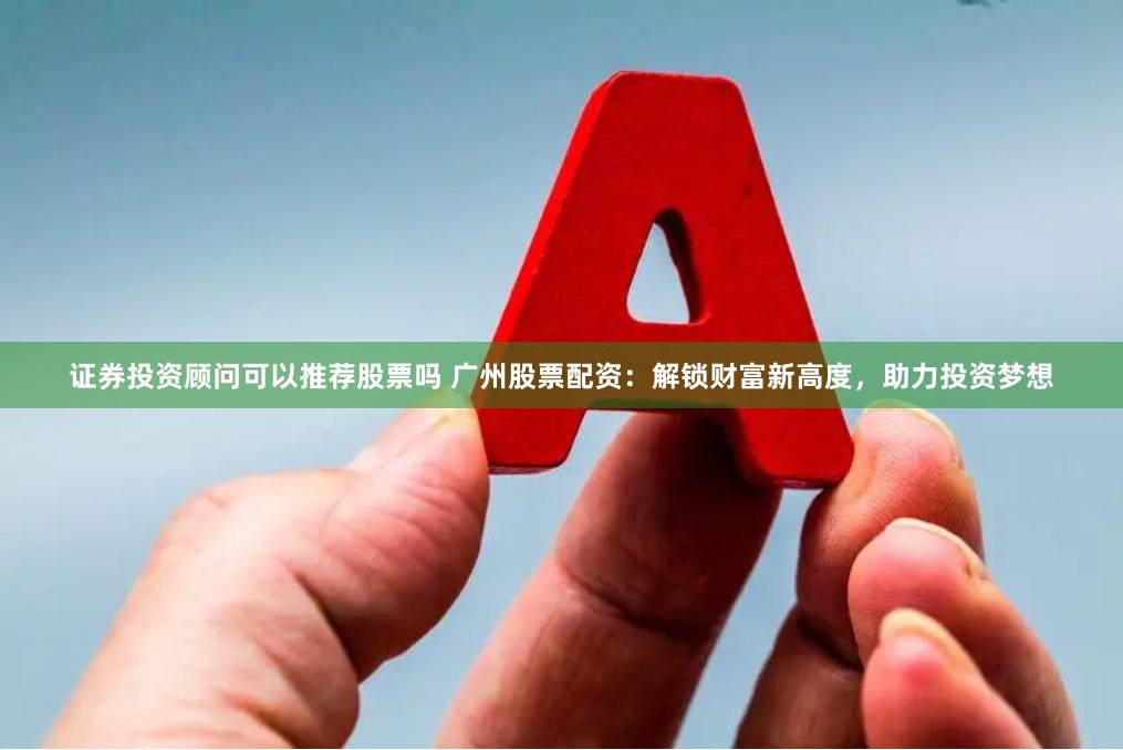 证券投资顾问可以推荐股票吗 广州股票配资：解锁财富新高度，助力投资梦想