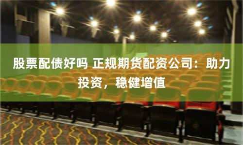 股票配债好吗 正规期货配资公司：助力投资，稳健增值