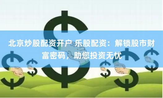 北京炒股配资开户 乐股配资：解锁股市财富密码，助您投资无忧