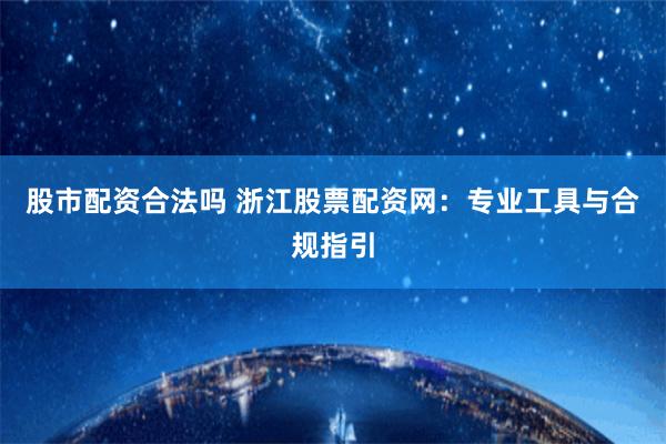 股市配资合法吗 浙江股票配资网：专业工具与合规指引