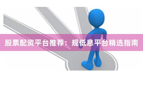 股票配资平台推荐：规低息平台精选指南
