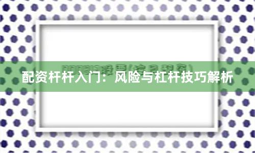 配资杆杆入门:风险与杠杆技巧解析