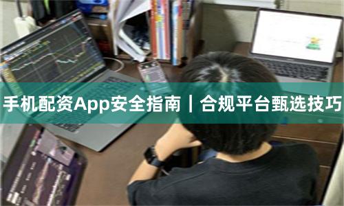 手机配资App安全指南｜合规平台甄选技巧
